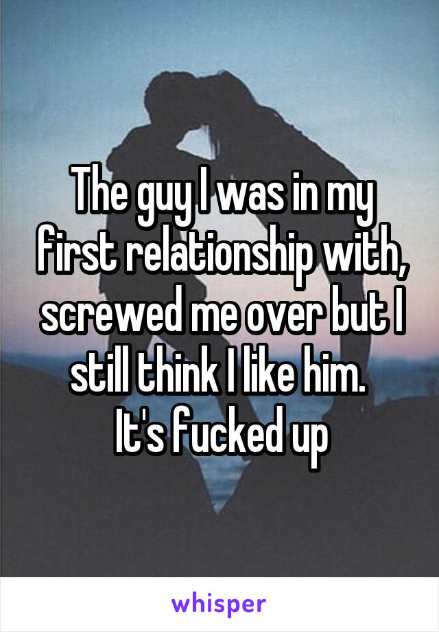 The guy I was in my first relationship with, screwed me over but I still think I like him. 
It's fucked up