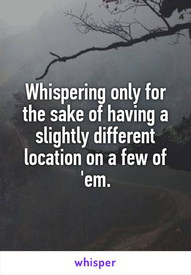 Whispering only for the sake of having a slightly different location on a few of 'em.