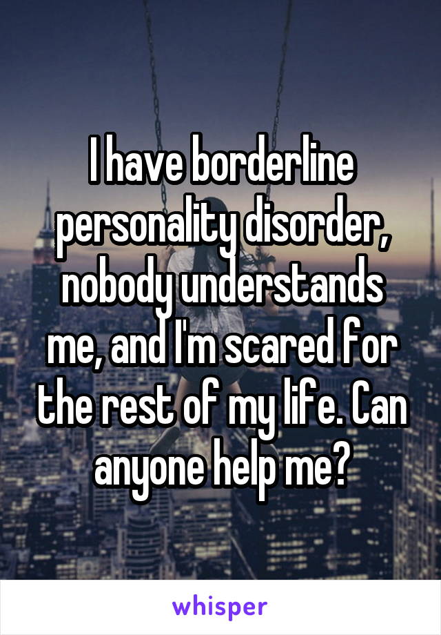 I have borderline personality disorder, nobody understands me, and I'm scared for the rest of my life. Can anyone help me?