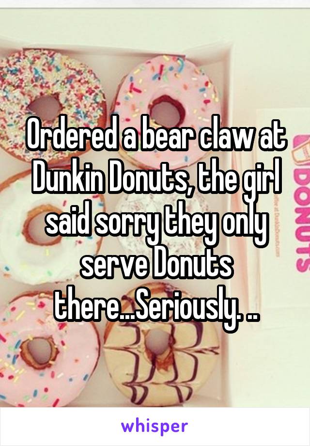 Ordered a bear claw at Dunkin Donuts, the girl said sorry they only serve Donuts there...Seriously. ..