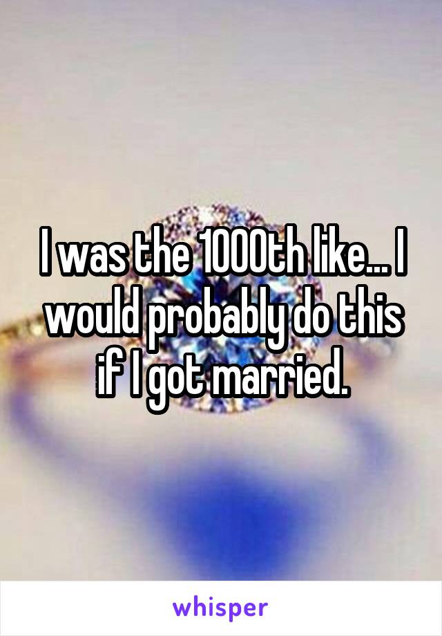 I was the 1000th like... I would probably do this if I got married.