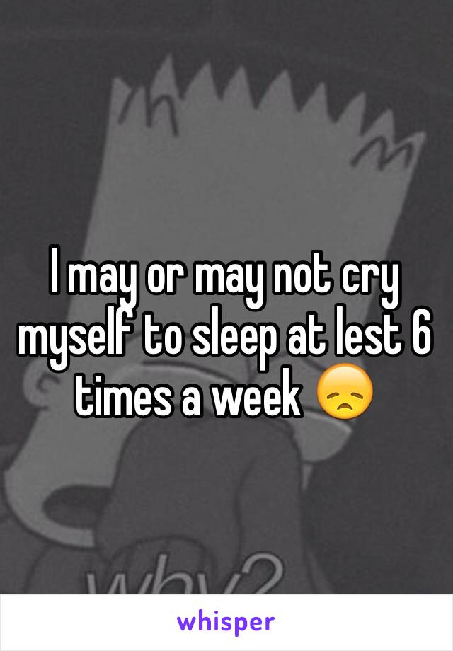 I may or may not cry myself to sleep at lest 6 times a week 😞