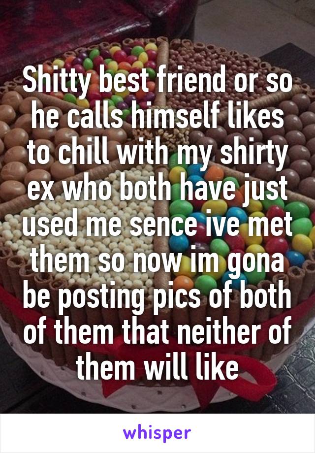 Shitty best friend or so he calls himself likes to chill with my shirty ex who both have just used me sence ive met them so now im gona be posting pics of both of them that neither of them will like