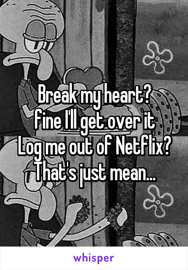 Break my heart?
fine I'll get over it
Log me out of Netflix?
That's just mean...