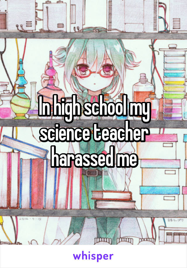 In high school my science teacher harassed me