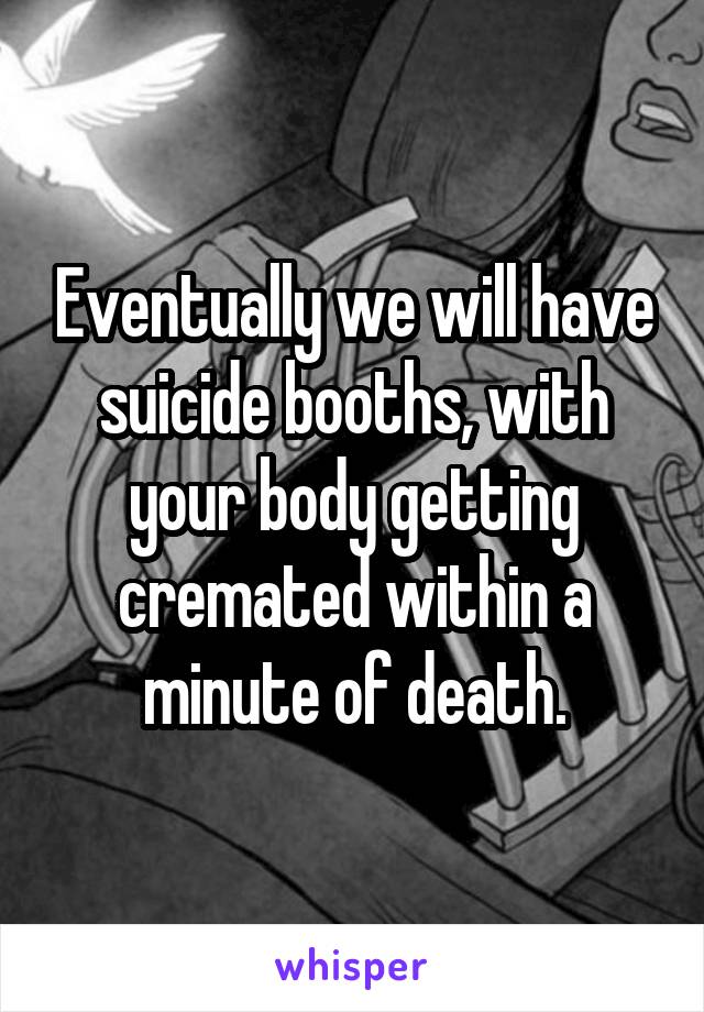 Eventually we will have suicide booths, with your body getting cremated within a minute of death.