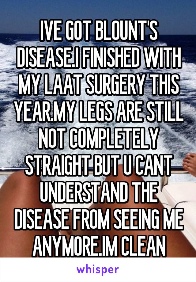 IVE GOT BLOUNT'S DISEASE.I FINISHED WITH MY LAAT SURGERY THIS YEAR.MY LEGS ARE STILL NOT COMPLETELY STRAIGHT BUT U CANT UNDERSTAND THE DISEASE FROM SEEING ME ANYMORE.IM CLEAN