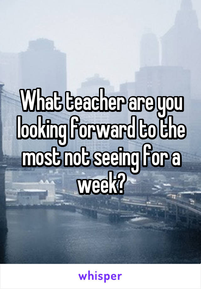 What teacher are you looking forward to the most not seeing for a week?