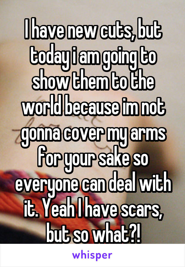 I have new cuts, but today i am going to show them to the world because im not gonna cover my arms for your sake so everyone can deal with it. Yeah I have scars, but so what?!