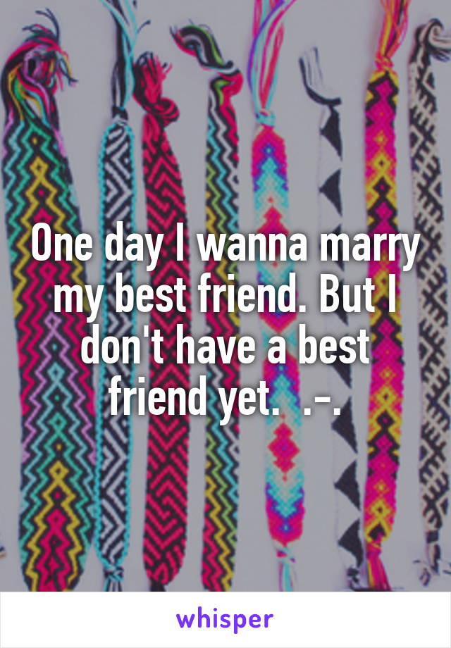 One day I wanna marry my best friend. But I don't have a best friend yet.  .-.