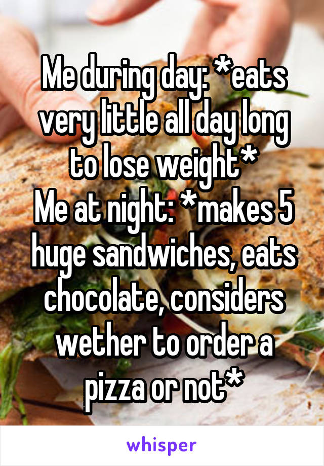 Me during day: *eats very little all day long to lose weight*
Me at night: *makes 5 huge sandwiches, eats chocolate, considers wether to order a pizza or not*