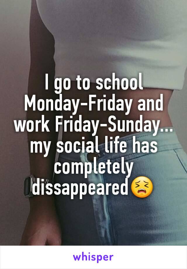 I go to school Monday-Friday and work Friday-Sunday... my social life has completely dissappeared😣