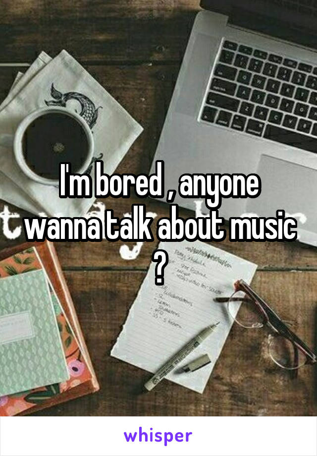 I'm bored , anyone wanna talk about music ?