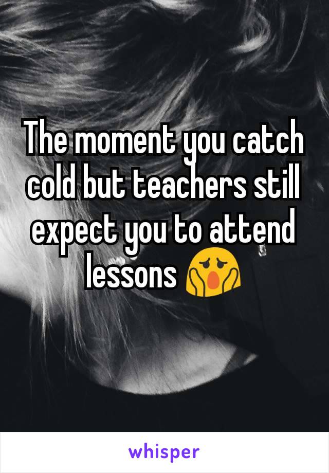 The moment you catch  cold but teachers still expect you to attend lessons 😱