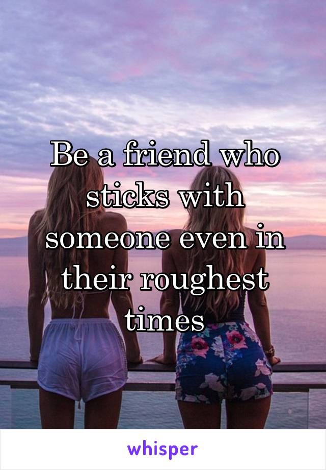 Be a friend who sticks with someone even in their roughest times