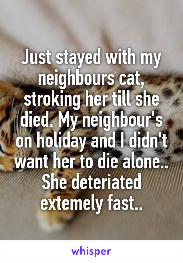 Just stayed with my neighbours cat, stroking her till she died. My neighbour's on holiday and I didn't want her to die alone.. She deteriated extemely fast..