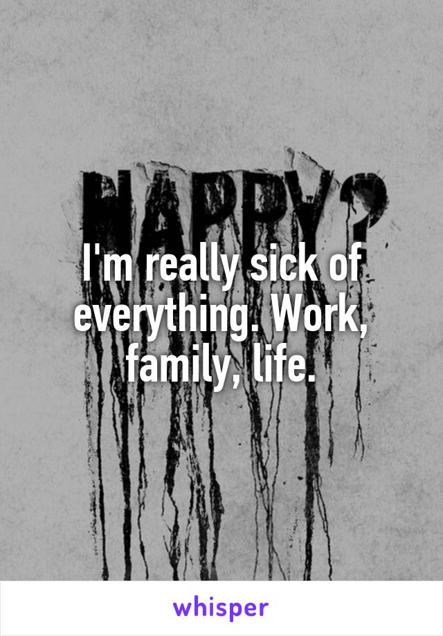 I'm really sick of everything. Work, family, life.