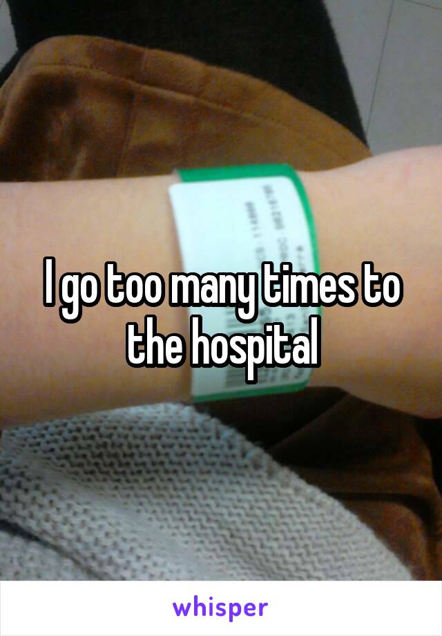 I go too many times to the hospital