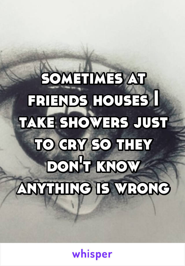 sometimes at friends houses I take showers just to cry so they don't know anything is wrong