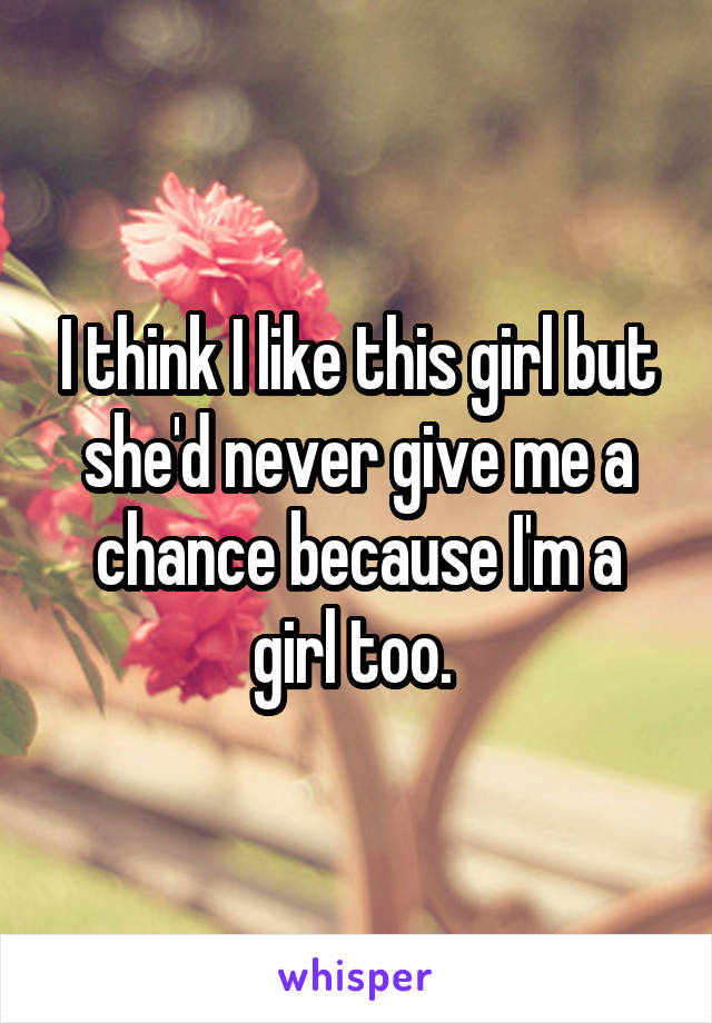 I think I like this girl but she'd never give me a chance because I'm a girl too. 