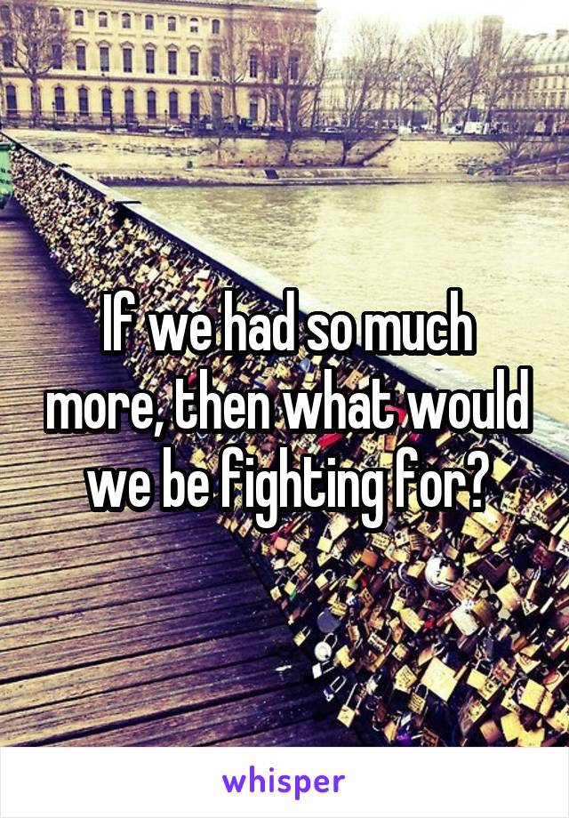 If we had so much more, then what would we be fighting for?