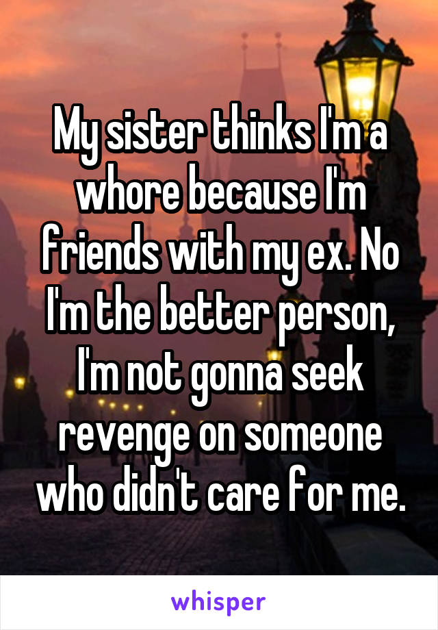 My sister thinks I'm a whore because I'm friends with my ex. No I'm the better person, I'm not gonna seek revenge on someone who didn't care for me.