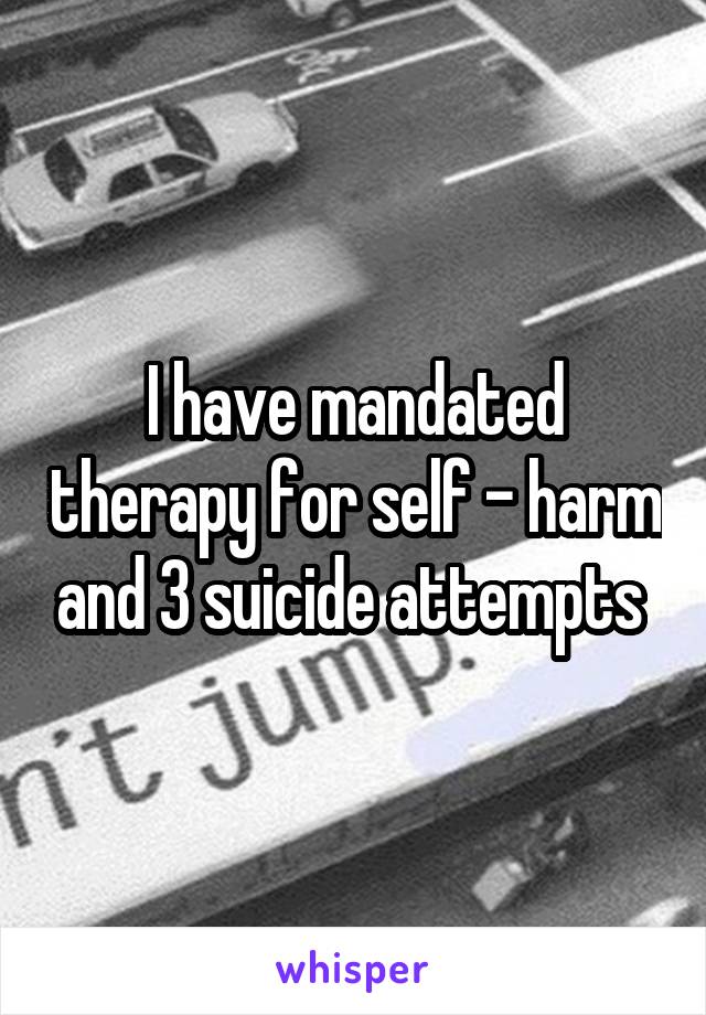 I have mandated therapy for self - harm and 3 suicide attempts 