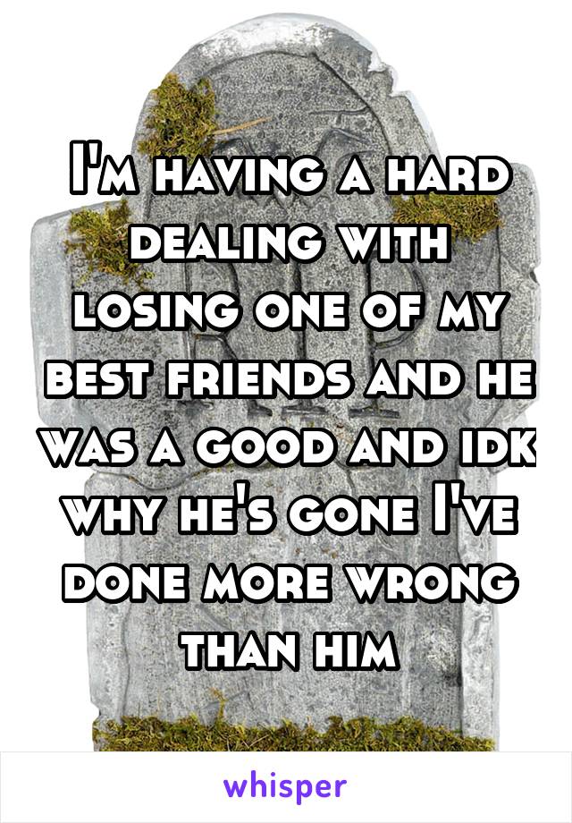 I'm having a hard dealing with losing one of my best friends and he was a good and idk why he's gone I've done more wrong than him