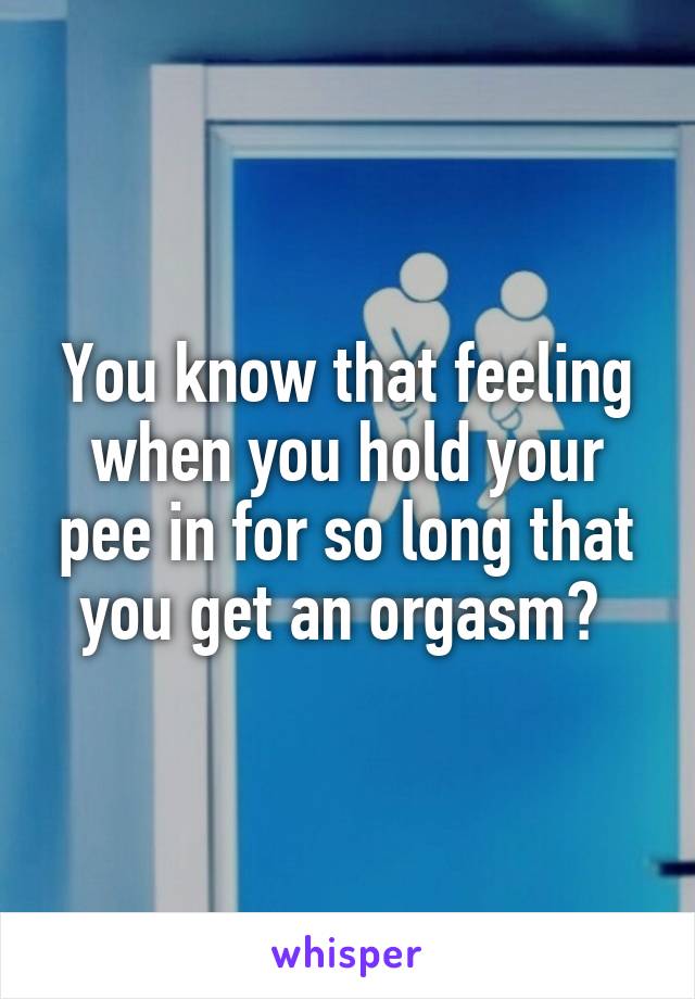 You know that feeling when you hold your pee in for so long that you get an orgasm? 