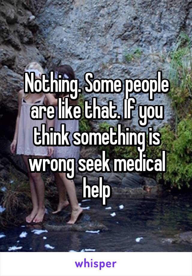 Nothing. Some people are like that. If you think something is wrong seek medical help