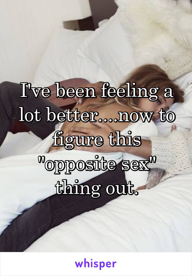 I've been feeling a lot better....now to figure this "opposite sex" thing out.