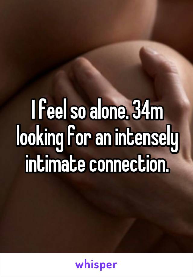 I feel so alone. 34m looking for an intensely intimate connection.