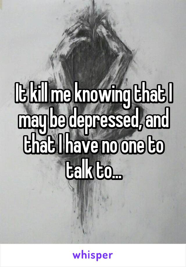 It kill me knowing that I may be depressed, and that I have no one to talk to...