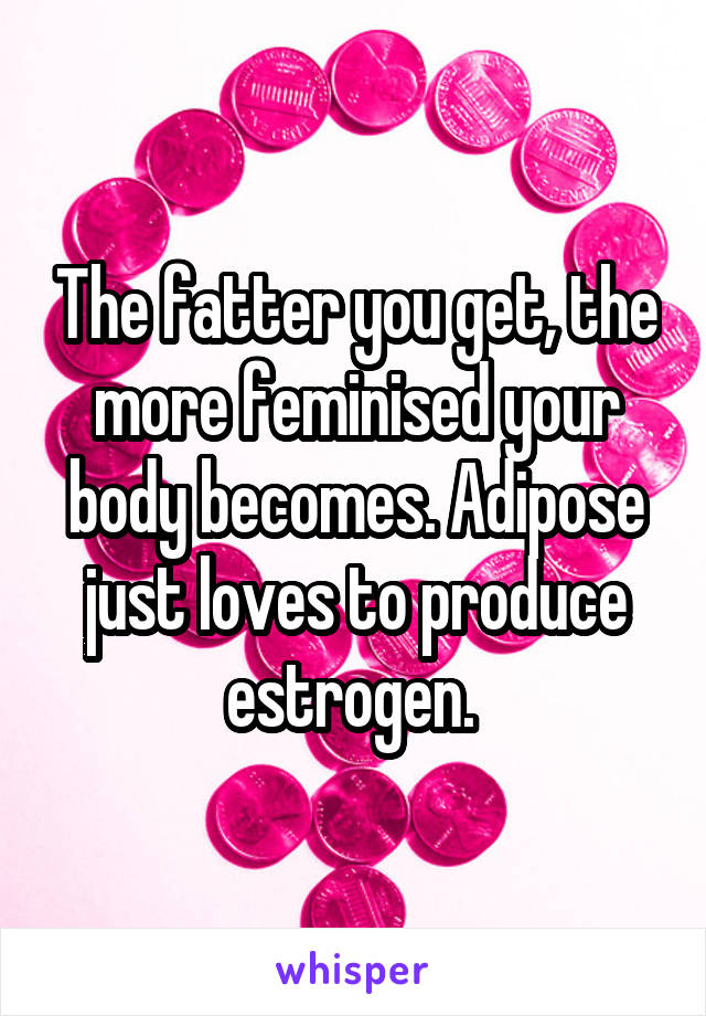 The fatter you get, the more feminised your body becomes. Adipose just loves to produce estrogen. 