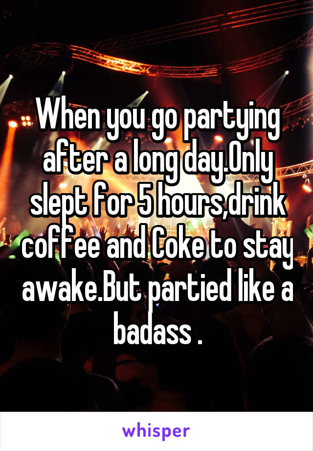 When you go partying after a long day.Only slept for 5 hours,drink coffee and Coke to stay awake.But partied like a badass .