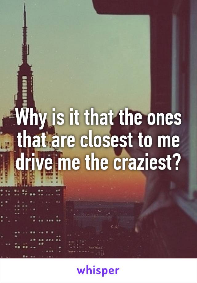 Why is it that the ones that are closest to me drive me the craziest?