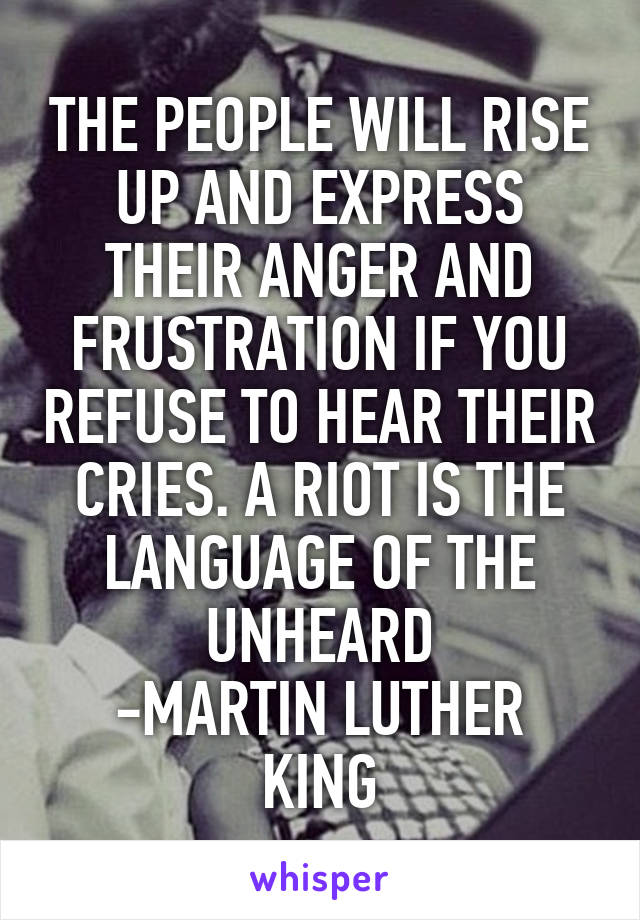 THE PEOPLE WILL RISE UP AND EXPRESS THEIR ANGER AND FRUSTRATION IF YOU REFUSE TO HEAR THEIR CRIES. A RIOT IS THE LANGUAGE OF THE UNHEARD
-MARTIN LUTHER KING