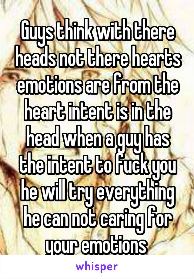 Guys think with there heads not there hearts emotions are from the heart intent is in the head when a guy has the intent to fuck you he will try everything he can not caring for your emotions 