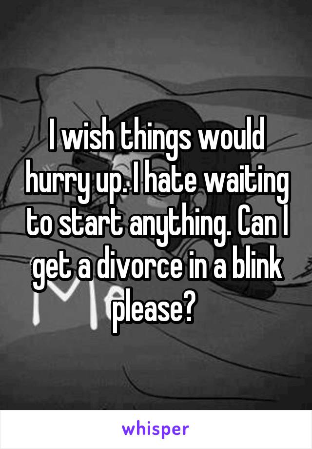 I wish things would hurry up. I hate waiting to start anything. Can I get a divorce in a blink please? 