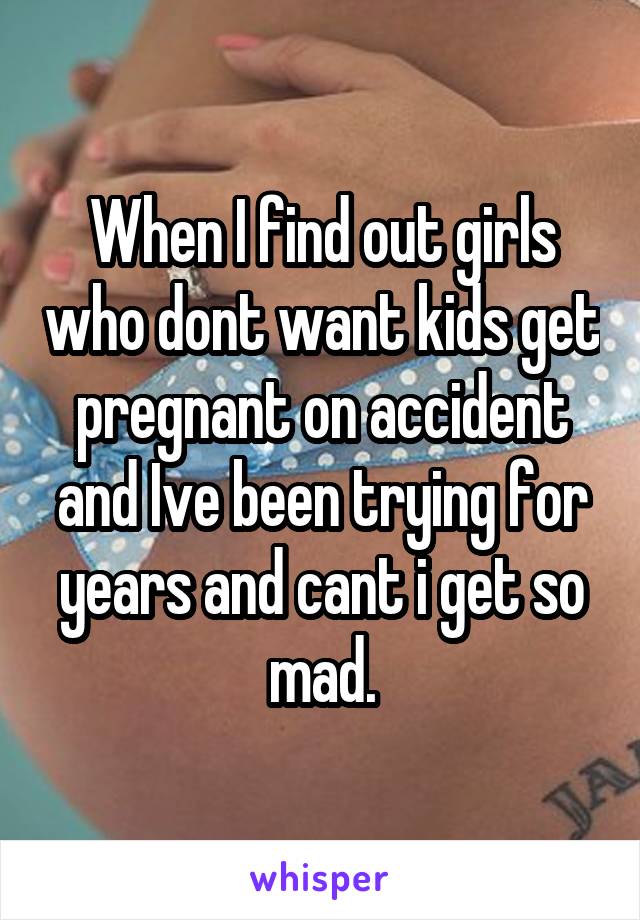 When I find out girls who dont want kids get pregnant on accident and Ive been trying for years and cant i get so mad.