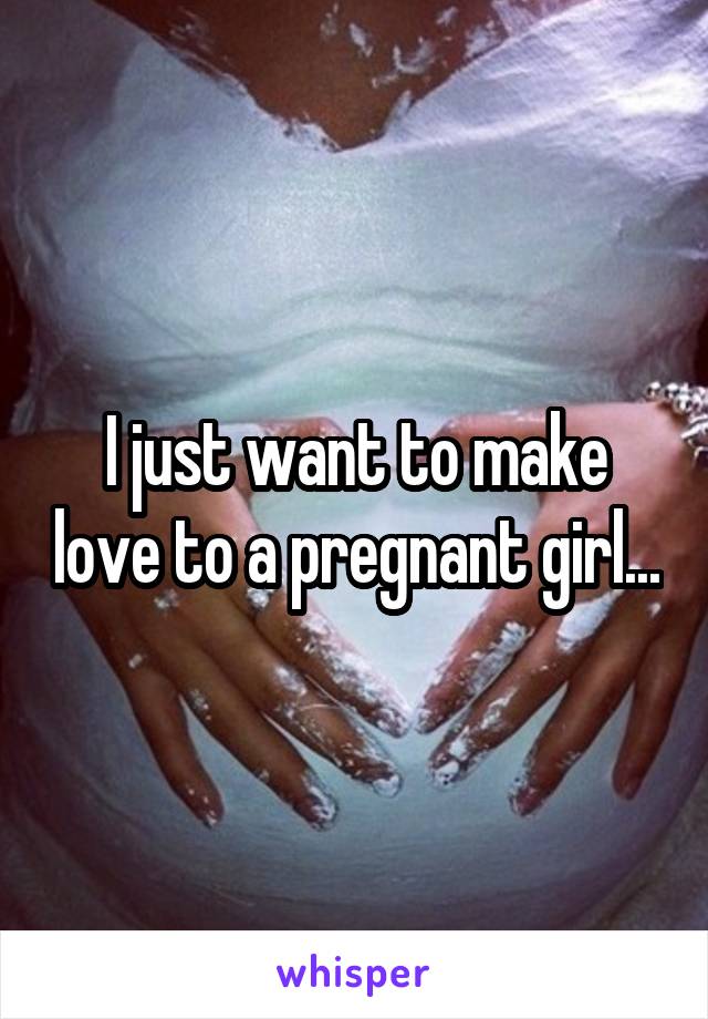 I just want to make love to a pregnant girl...