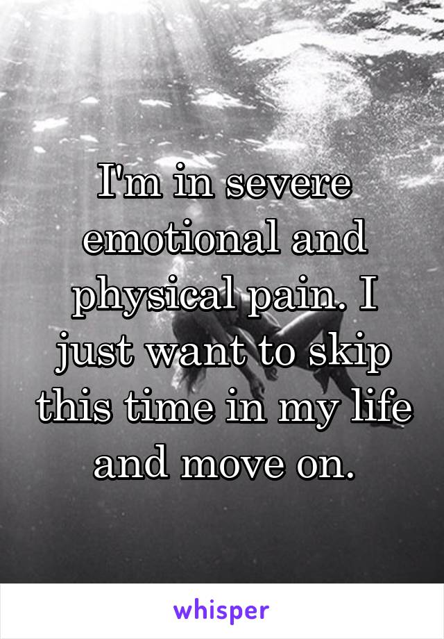 I'm in severe emotional and physical pain. I just want to skip this time in my life and move on.