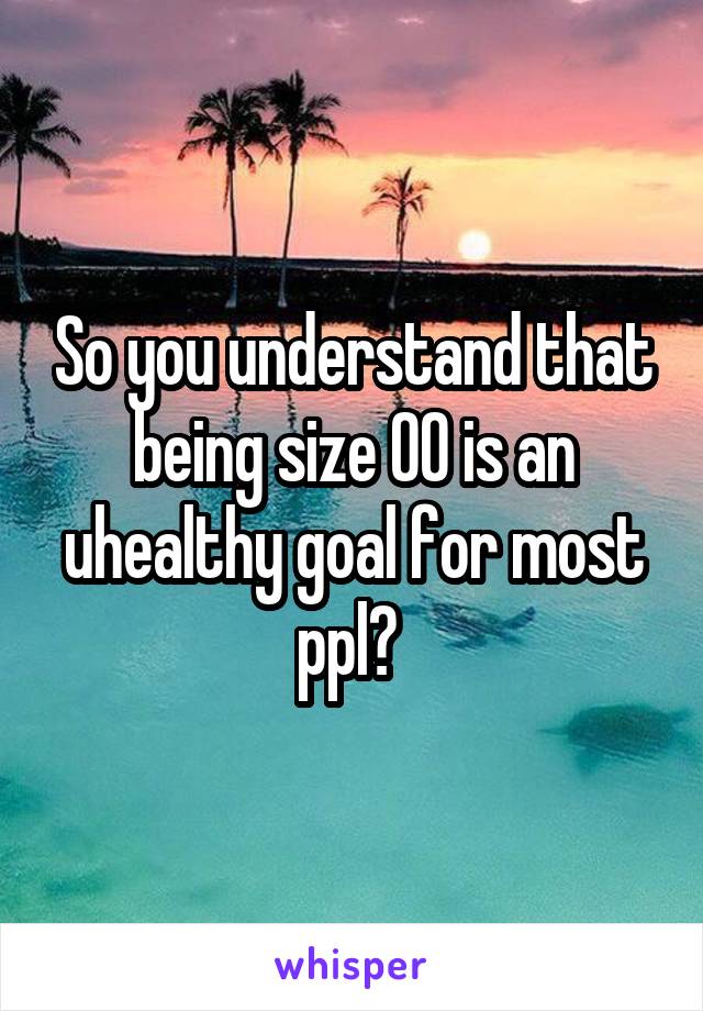 So you understand that being size 00 is an uhealthy goal for most ppl? 