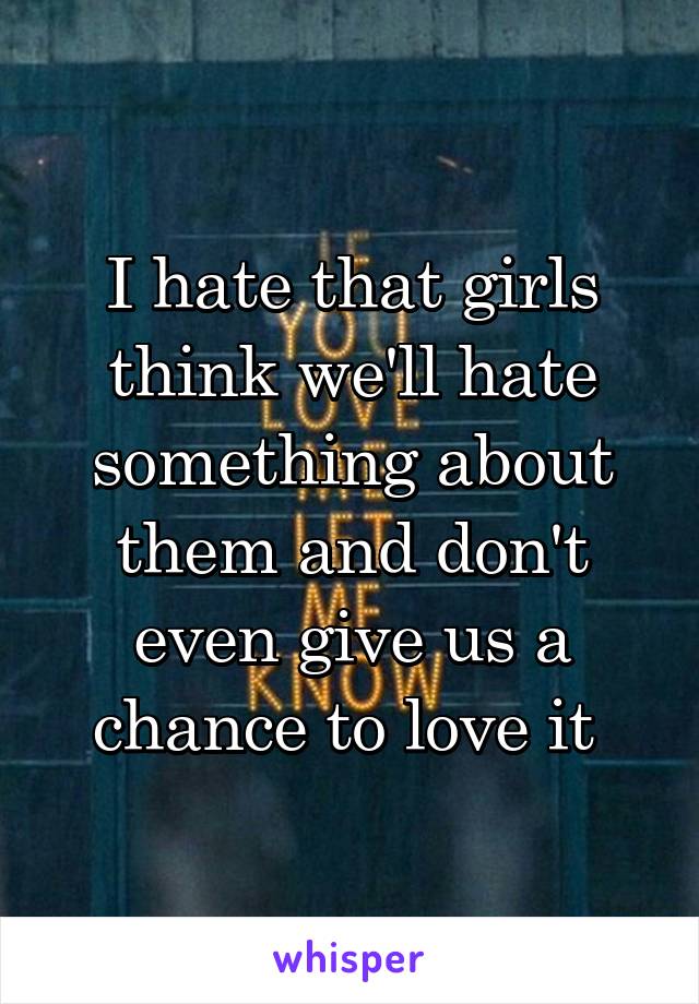 I hate that girls think we'll hate something about them and don't even give us a chance to love it 