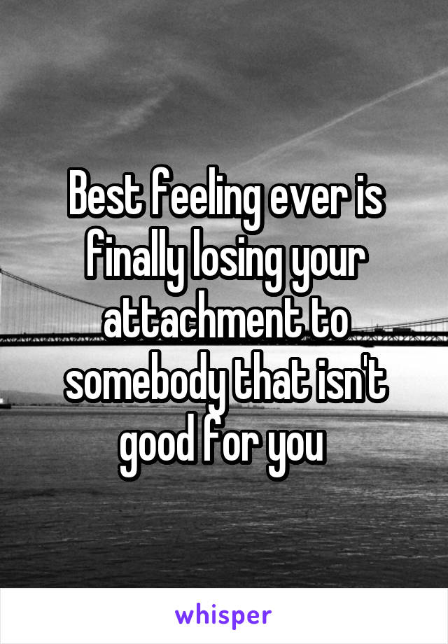 Best feeling ever is finally losing your attachment to somebody that isn't good for you 