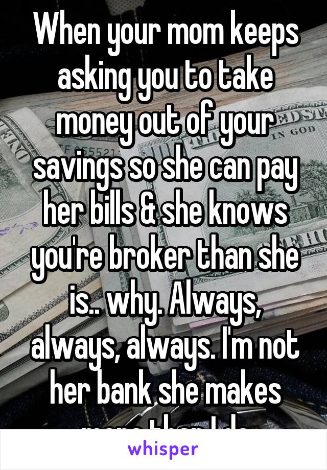 When your mom keeps asking you to take money out of your savings so she can pay her bills & she knows you're broker than she is.. why. Always, always, always. I'm not her bank she makes more than I do