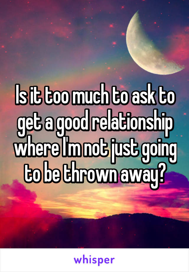 Is it too much to ask to get a good relationship where I'm not just going to be thrown away?