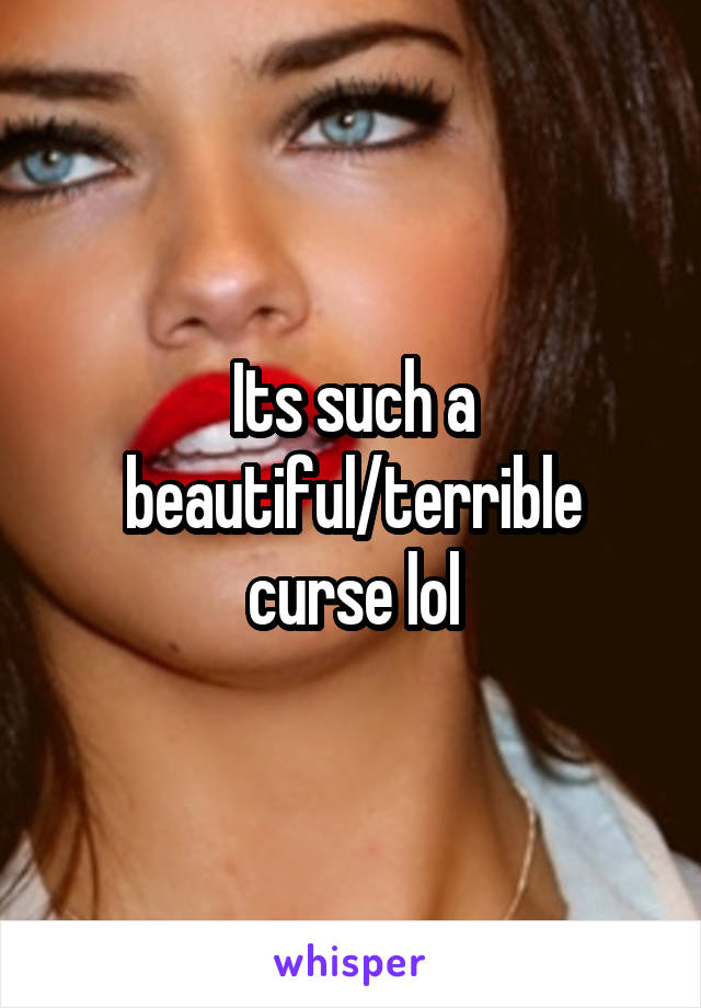 Its such a beautiful/terrible curse lol