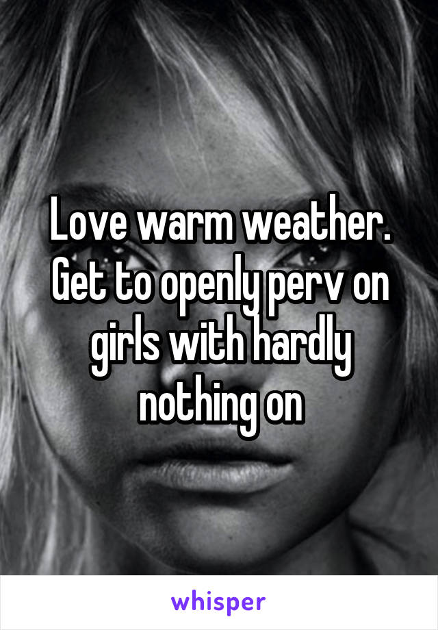 Love warm weather. Get to openly perv on girls with hardly nothing on