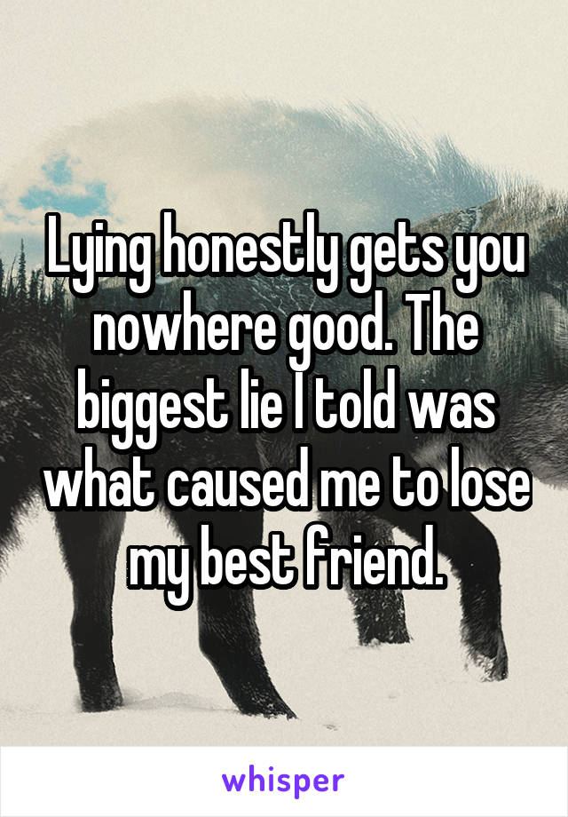 Lying honestly gets you nowhere good. The biggest lie I told was what caused me to lose my best friend.